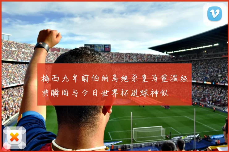 梅西九年前伯纳乌绝杀皇马重温经典瞬间与今日世界杯进球神似