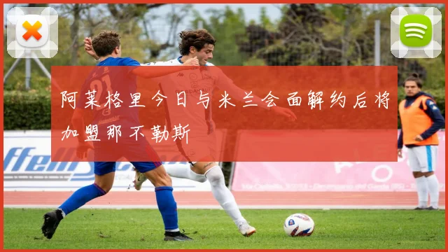 阿莱格里今日与米兰会面解约后将加盟那不勒斯