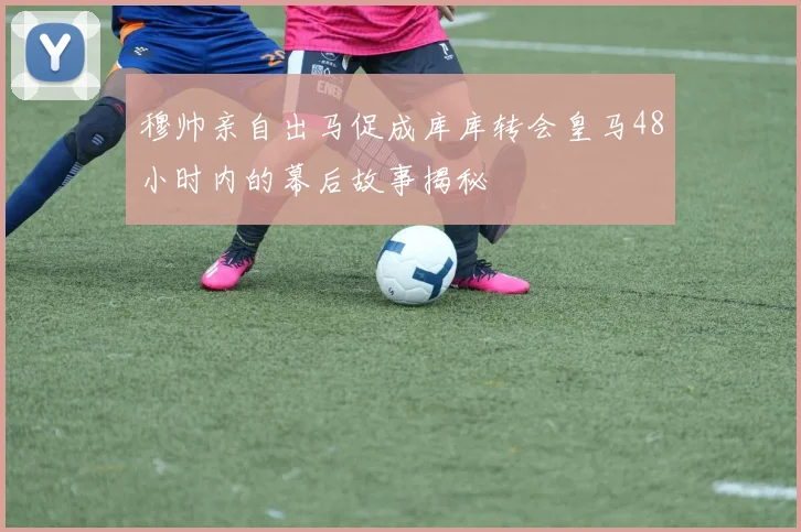 穆帅亲自出马促成库库转会皇马48小时内的幕后故事揭秘