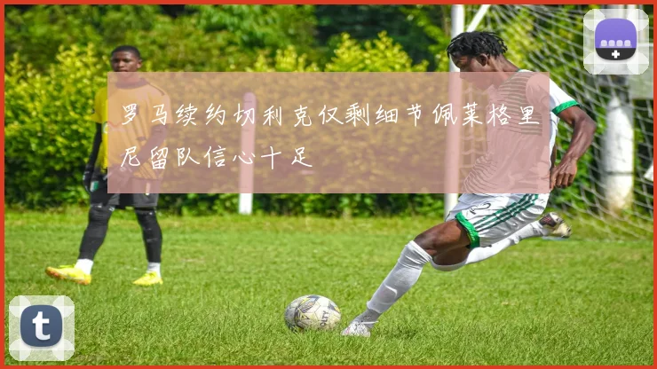 罗马续约切利克仅剩细节佩莱格里尼留队信心十足