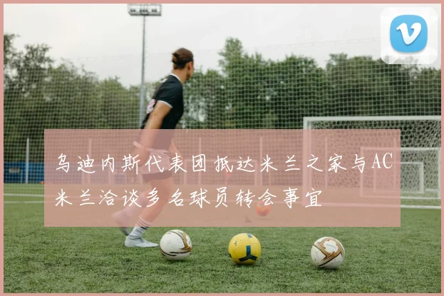 乌迪内斯代表团抵达米兰之家与AC米兰洽谈多名球员转会事宜