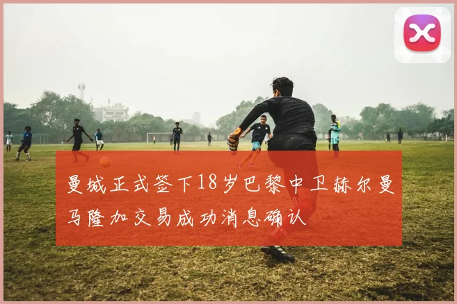曼城正式签下18岁巴黎中卫赫尔曼马隆加交易成功消息确认