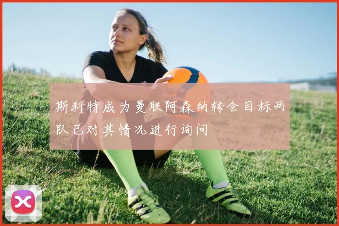 斯科特成为曼联阿森纳转会目标两队已对其情况进行询问