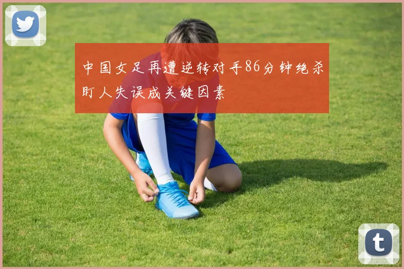 中国女足再遭逆转对手86分钟绝杀盯人失误成关键因素