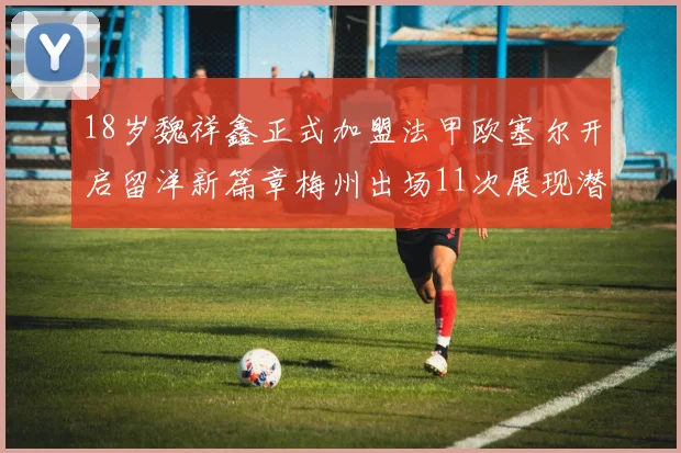 18岁魏祥鑫正式加盟法甲欧塞尔开启留洋新篇章梅州出场11次展现潜力