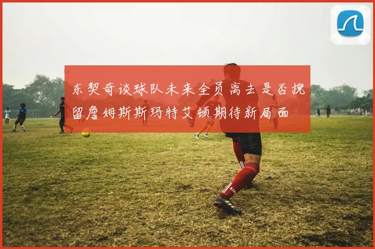 东契奇谈球队未来全员离去是否挽留詹姆斯斯玛特艾顿期待新局面