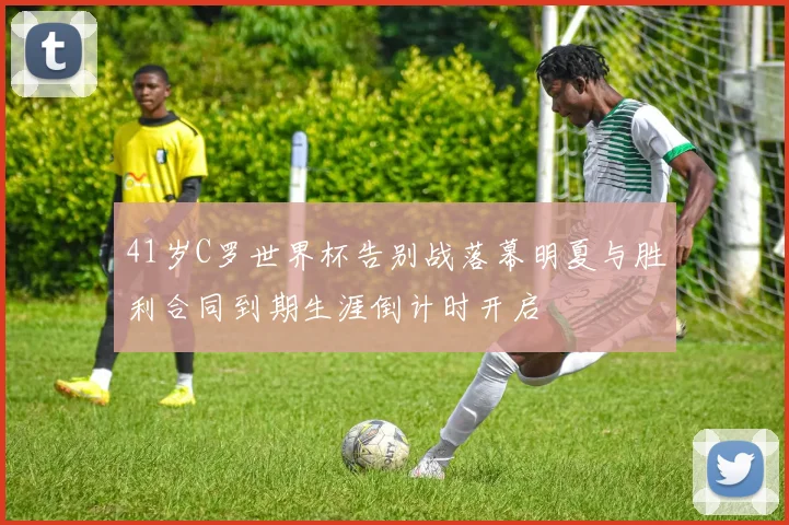 41岁C罗世界杯告别战落幕明夏与胜利合同到期生涯倒计时开启