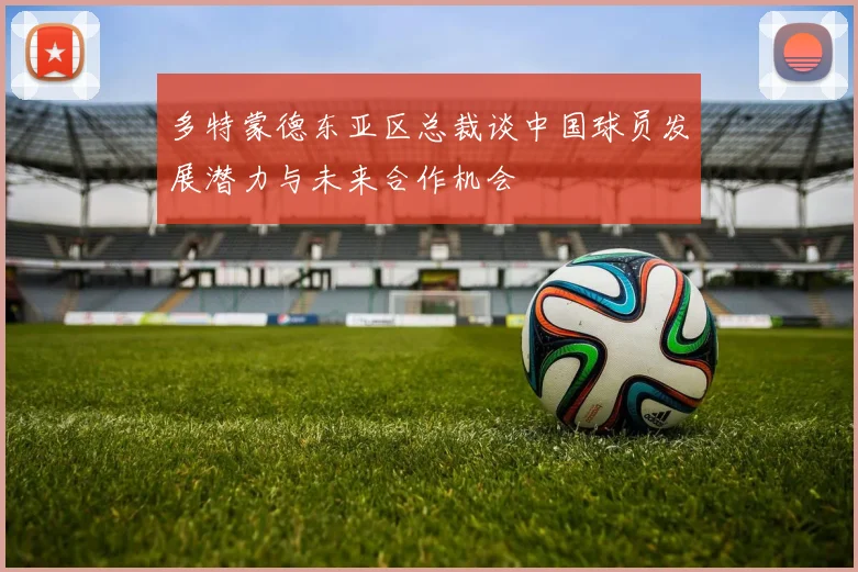 多特蒙德东亚区总裁谈中国球员发展潜力与未来合作机会