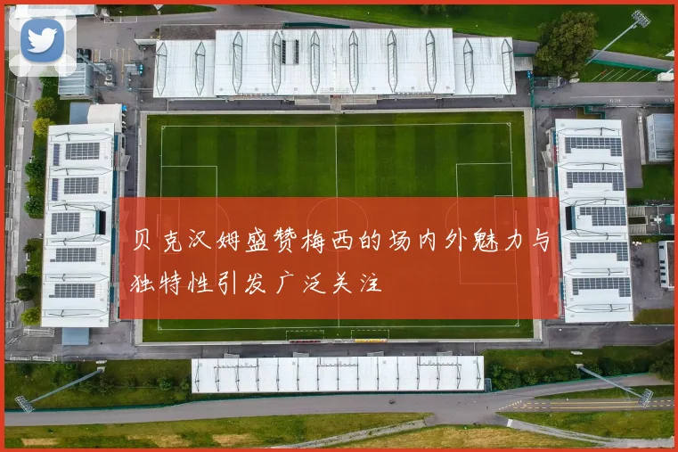 贝克汉姆盛赞梅西的场内外魅力与独特性引发广泛关注
